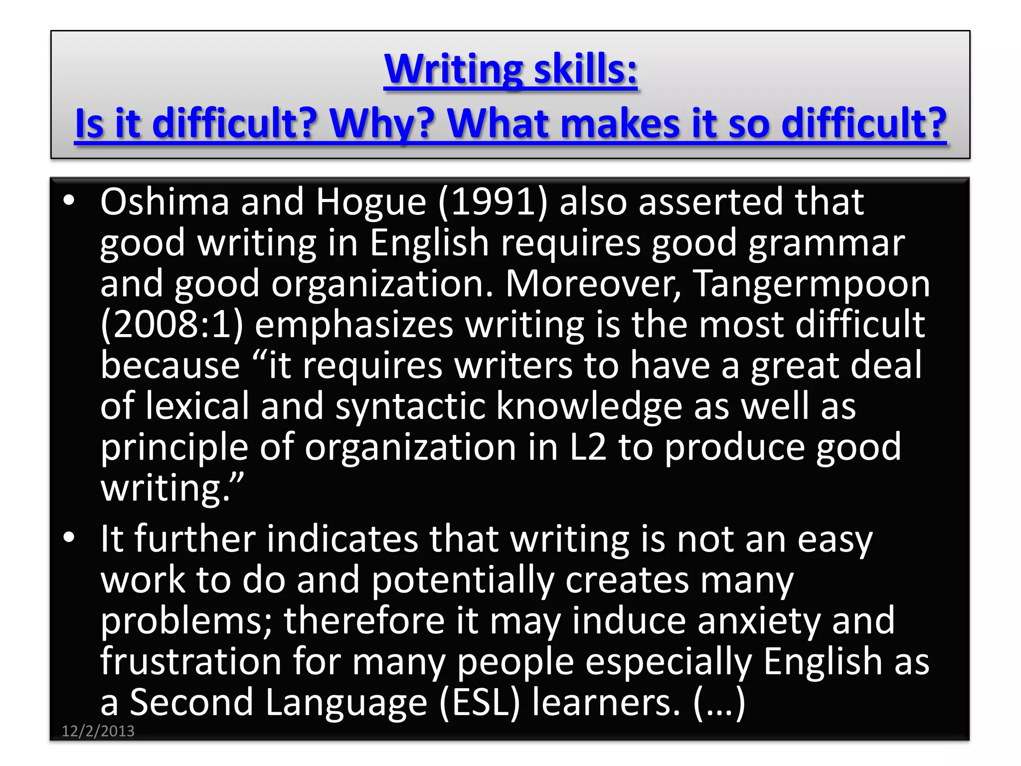 Writing skills:
Is it difficult? Why? What makes it so difficult?
• Oshima and Hogue (1991) also asserted that
good writing in English requires good grammar
and good organization. Moreover, Tangermpoon
(2008:1) emphasizes writing is the most difficult
because “it requires writers to have a great deal
of lexical and syntactic knowledge as well as
principle of organization in L2 to produce good
writing.”
• It further indicates that writing is not an easy
work to do and potentially creates many
problems; therefore it may induce anxiety and
frustration for many people especially English as
a Second Language (ESL) learners. (…)
12/2/2013

 