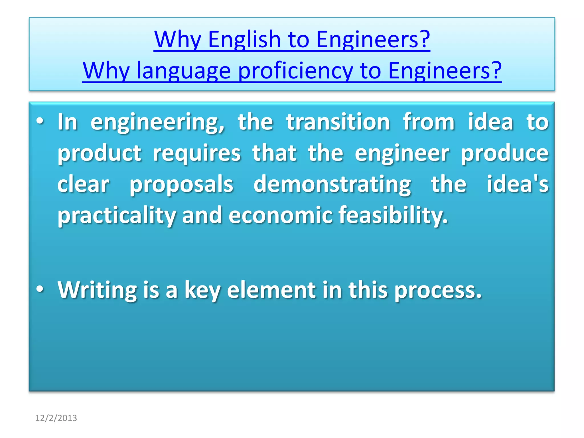 Why English to Engineers?
Why language proficiency to Engineers?
• In engineering, the transition from idea to
product requires that the engineer produce
clear proposals demonstrating the idea's
practicality and economic feasibility.
• Writing is a key element in this process.

12/2/2013

 