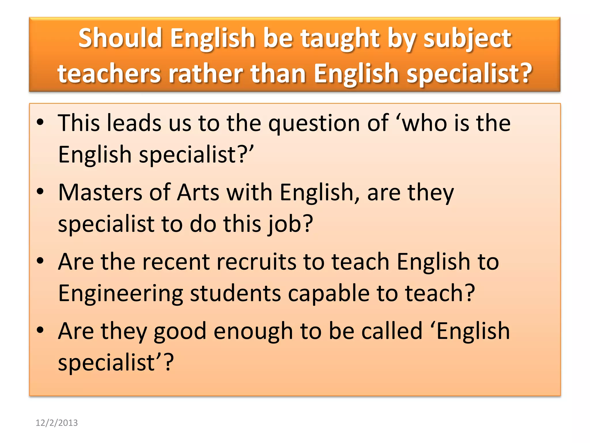 Should English be taught by subject
teachers rather than English specialist?
• This leads us to the question of ‘who is the
English specialist?’
• Masters of Arts with English, are they
specialist to do this job?
• Are the recent recruits to teach English to
Engineering students capable to teach?
• Are they good enough to be called ‘English
specialist’?
12/2/2013

 