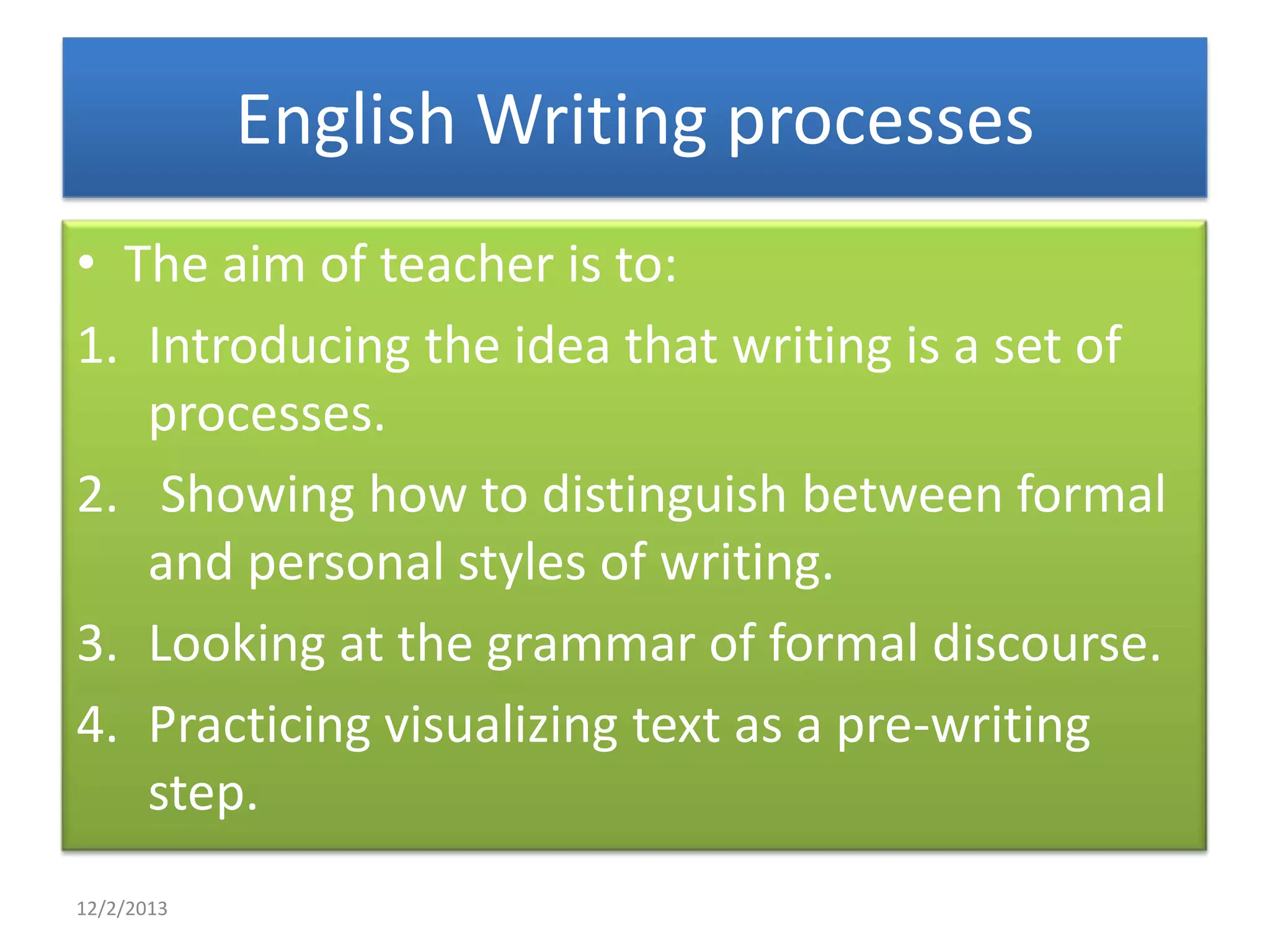 English Writing processes
• The aim of teacher is to:
1. Introducing the idea that writing is a set of
processes.
2. Showing how to distinguish between formal
and personal styles of writing.
3. Looking at the grammar of formal discourse.
4. Practicing visualizing text as a pre-writing
step.
12/2/2013

 