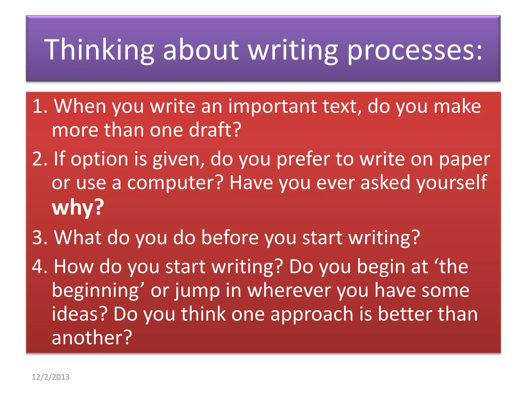 Thinking about writing processes:
1. When you write an important text, do you make
more than one draft?
2. If option is given, do you prefer to write on paper
or use a computer? Have you ever asked yourself

why?
3. What do you do before you start writing?
4. How do you start writing? Do you begin at ‘the
beginning’ or jump in wherever you have some
ideas? Do you think one approach is better than
another?
12/2/2013

 