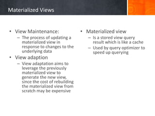 Materialized Views
• View Maintenance:
– The process of updating a
materialized view in
response to changes to the
underlying data

• View adaption
– View adaptation aims to
leverage the previously
materialized view to
generate the new view,
since the cost of rebuilding
the materialized view from
scratch may be expensive

• Materialized view
– Is a stored view query
result which is like a cache
– Used by query optimizer to
speed up querying

 