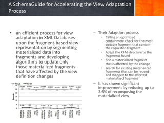 A SchemaGuide for Accelerating the View Adaptation
Process

• an efficient process for view
adaptation in XML Databases
upon the fragment-based view
representation by segmenting
materialized data into
fragments and developing
algorithms to update only
those materialized fragments
that have affected by the view
definition changes

– Their Adaption process
• Calling an optimized
containment check for the most
suitable fragment that contain
the requested fragment
• Adapt the XFM structure to the
fragments found
• find a materialized fragment
that is affected by the change
• search for existing materialized
fragments that can be reused
and mapped to the affected
materialized fragment

– It has shown significant
improvement by reducing up to
2.6% of recomposing the
materialized view

 