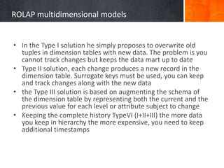 ROLAP multidimensional models
• In the Type I solution he simply proposes to overwrite old
tuples in dimension tables with new data. The problem is you
cannot track changes but keeps the data mart up to date
• Type II solution, each change produces a new record in the
dimension table. Surrogate keys must be used, you can keep
and track changes along with the new data
• the Type III solution is based on augmenting the schema of
the dimension table by representing both the current and the
previous value for each level or attribute subject to change
• Keeping the complete history TypeVI (I+II+III) the more data
you keep in hierarchy the more expensive, you need to keep
additional timestamps

 