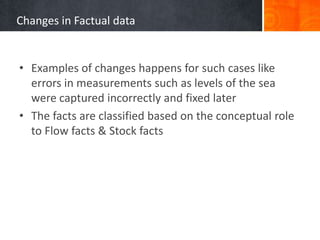 Changes in Factual data

• Examples of changes happens for such cases like
errors in measurements such as levels of the sea
were captured incorrectly and fixed later
• The facts are classified based on the conceptual role
to Flow facts & Stock facts

 