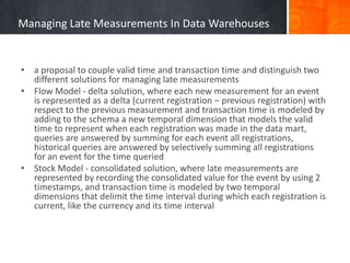 Managing Late Measurements In Data Warehouses

• a proposal to couple valid time and transaction time and distinguish two
different solutions for managing late measurements
• Flow Model - delta solution, where each new measurement for an event
is represented as a delta (current registration – previous registration) with
respect to the previous measurement and transaction time is modeled by
adding to the schema a new temporal dimension that models the valid
time to represent when each registration was made in the data mart,
queries are answered by summing for each event all registrations,
historical queries are answered by selectively summing all registrations
for an event for the time queried
• Stock Model - consolidated solution, where late measurements are
represented by recording the consolidated value for the event by using 2
timestamps, and transaction time is modeled by two temporal
dimensions that delimit the time interval during which each registration is
current, like the currency and its time interval

 