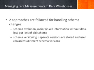 Managing Late Measurements In Data Warehouses

• 2 approaches are followed for handling schema
changes:
– schema evolution, maintain old information without data
loss but loss of old schema
– schema versioning, separate versions are stored and user
can access different schema versions

 