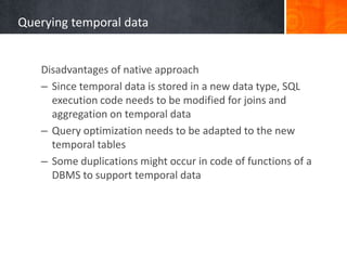 Querying temporal data

Disadvantages of native approach
– Since temporal data is stored in a new data type, SQL
execution code needs to be modified for joins and
aggregation on temporal data
– Query optimization needs to be adapted to the new
temporal tables
– Some duplications might occur in code of functions of a
DBMS to support temporal data

 