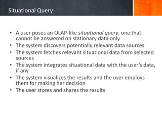 Situational Query
• A user poses an OLAP-like situational query, one that
cannot be answered on stationary data only
• The system discovers potentially relevant data sources
• The system fetches relevant situational data from selected
sources
• The system integrates situational data with the user’s data,
if any
• The system visualizes the results and the user employs
them for making her decision
• The user stores and shares the results

 