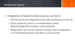Situational Query

• integration of external data sources can be in
– RDF format to be integrated to the data warehouse on the fly
– Social networks, there is an implantation called
MicroStrategy that analyses social networks
– Blogs where we can do “opinion mining”, but to integrate it,
it is challenging because the data is unstructured

 
