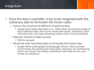 Integration
• Once the data is available, it has to be integrated with the
stationary data to formulate the fusion cubes
– Extract the structure of different situational data
• Google fusion tables (Gonzalez et al., 2010) offers cloud-based storage of
basic relational tables that can be shared with others, annotated, fused
with other data, this helps extracting relations from unstructured data

– Map the schema of data sources
• XFM for example

– Reconcile with stationary data to formulate the fusion cube
• Google Refine (code.google.com/p/google-refine/), which provides
functionalities for working with messy data, cleaning it up, transforming
it from one format into another, extending it with web services, and
linking it to databases

 