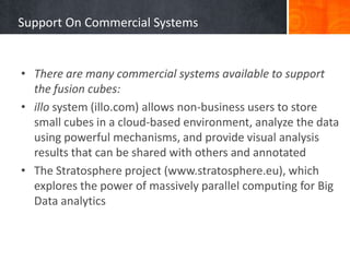 Support On Commercial Systems

• There are many commercial systems available to support
the fusion cubes:
• illo system (illo.com) allows non-business users to store
small cubes in a cloud-based environment, analyze the data
using powerful mechanisms, and provide visual analysis
results that can be shared with others and annotated
• The Stratosphere project (www.stratosphere.eu), which
explores the power of massively parallel computing for Big
Data analytics

 