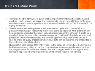 Issues & Future Work

•

•

•

There is a need to formulate a query that can span different data base schema and
produce results at once we suggest an approach to use an extra attribute in the data
warehouse to store heterogeneous an non-normalized data in an XML format which is
highly extensible.
The data warehouse design needs to have dynamic updates in schema without
physically modifying or replicating the current store, as above an XML extension can
help in storing attributes that seem to be changing frequently, although it might be a
drawback in performance there can be an approach to identify fixed dimensions and
properties that can be structured and queried appropriately, then there can be a
second phase to query processing where XML data can be explored and embedded in
the multidimensional data form
Queries that span across different versions in the scope of version based schema can
be time consuming, either a revision to restructure versioning can be done to store
unchanged values in a different version that the changed values it can significantly
reduce the space and time requirements and be more feasible in querying

 