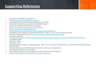 Supporting References

•
•
•
•
•
•
•
•
•
•
•
•
•
•
•
•
•
•
•

[1] Ramakrishnan (DBMS 3rd ed) Chapter 25
[2] http://en.wikipedia.org/wiki/Data_warehouse
[3] Introduction to Information Systems (Marakas & O'Brien 2009)
[4] Kimball, The Data Warehouse Toolkit 2nd Ed (2002) Chapter 1
[5] http://en.wikipedia.org/wiki/Temporal_database
[6] http://www.olapcouncil.org/research/glossaryly.htm
[7] http://en.wikipedia.org/wiki/OLAP_cube
[8] http://docs.oracle.com/cd/B12037_01/olap.101/b10333/multimodel.htm
[9] Multidimensional Database Technology: Bach Pedersen, Torben; S. Jensen, Christian (December 2001).
[10] TSQL2 Language Specification https://cs.arizona.edu/~rts/initiatives/tsql2/finalspec.pdf
[11] Sybase Infocenter
http://infocenter.sybase.com/help/index.jsp?topic=/com.sybase.infocenter.dc00269.1571/doc/html/bde1279401694270.html
[12] (Roddick, 1995)
[13] (Grandi, 2002)
[15] (Devlin, 1997)
[16] "Information technology -- Database languages -- SQL -- Part 2: Foundation (SQL/Foundation)," International Standards Organization,
December 2011
[18] Gupta Maintenance of Materialized Views: Problems, Techniques, and Applications
[20] De Amo & Halfeld Ferrari Alves (2000)
[21] Avoiding re-computation: View adaptation in data warehouses (1997) M Mohania
[23] http://en.wikipedia.org/wiki/Resource_Description_Framework

 