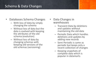 Schema & Data Changes
• Databases Schema Changes
– With loss of data by simply
changing the schema
– Without loss of data but the
data is evolved with keeping
the attributes of the old
schema (evolution)
– Without loss of data by
changing schemas with
keeping old versions of the
old schemas (versioning)

• Data Changes in
warehouses
– Transient Data by deletions
and updates without
maintaining the old data
– Periodic Data which handles
deletions and updates by
adding new records
– Semi Periodic is same as
periodic but keeps only a
recent collection of changes
– Keeping snapshots of
complete data which is
popular in datamarts

 