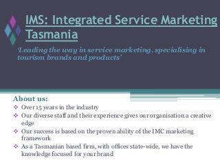 IMS: Integrated Service Marketing
Tasmania
About us:
 Over 15 years in the industry
 Our diverse staff and their experience gives our organisation a creative
edge
 Our success is based on the proven ability of the IMC marketing
framework
 As a Tasmanian based firm, with offices state-wide, we have the
knowledge focused for your brand
‘Leading the way in service marketing, specialising in
tourism brands and products’
 