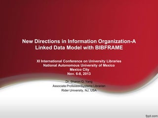 New Directions in Information Organization-A
Linked Data Model with BIBFRAME
XI International Conference on University Libraries
National Autonomous University of Mexico
Mexico City
Nov. 6-8, 2013
Dr. Sharon Q. Yang
Associate Professor/Systems Librarian
Rider University, NJ, USA
 