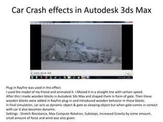 Car Crash effects in Autodesk 3ds Max
Plug-in Rayfire was used in this effect.
I used the model of my friend and animated it. I Moved it in a straight line with certain speed.
After this I made wooden blocks in Autodesk 3ds Max and shaped them in form of gate. Then these
wooden blocks were added in Rayfire plug-in and introduced wooden behavior in these blocks.
In final simulation, car acts as dynamic object & gate as sleeping object but when gate comes in contact
with car it also becomes dynamic.
Settings : Stretch Resistance, Max Compute Rotation, Substeps, increased Gravity by some amount,
small amount of force and wind was also given.
 