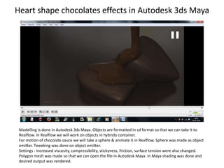 Heart shape chocolates effects in Autodesk 3ds Maya
Modelling is done in Autodesk 3ds Maya. Objects are formatted in sd format so that we can take it to
Realflow. In Realflow we will work on objects in hybrido container.
For motion of chocolate sauce we will take a sphere & animate it in Realflow. Sphere was made as object
emitter. Tweeking was done on object emitter.
Settings : Increased viscosity, compressibility, stickyness, friction, surface tension were also changed.
Polygon mesh was made so that we can open the file in Autodesk Maya. In Maya shading was done and
desired output was rendered.
 