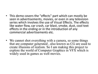 • This demo covers the "effects" part which can mostly be
seen in advertisements, movies, or even in any television
series which involves the use of Visual Effects. The effects
like water flow, car crash, car blast, smoke, dust, cool text
effects in the ending or in the introduction of any
commercial advertisements etc.
• We cannot shot everything with a camera, so some things
that are computer generated , also known as CG are used to
create illusions of realism. So I am making this project to
explore the world of Computer Graphics in VFX which is
widely used in games as well movies.
 