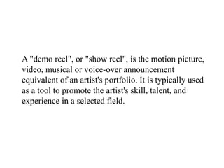 A "demo reel", or "show reel", is the motion picture,
video, musical or voice-over announcement
equivalent of an artist's portfolio. It is typically used
as a tool to promote the artist's skill, talent, and
experience in a selected field.
 