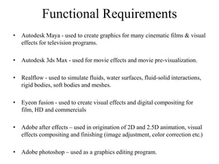 Functional Requirements
• Autodesk Maya - used to create graphics for many cinematic films & visual
effects for television programs.
• Autodesk 3ds Max - used for movie effects and movie pre-visualization.
• Realflow - used to simulate fluids, water surfaces, fluid-solid interactions,
rigid bodies, soft bodies and meshes.
• Eyeon fusion - used to create visual effects and digital compositing for
film, HD and commercials
• Adobe after effects – used in origination of 2D and 2.5D animation, visual
effects compositing and finishing (image adjustment, color correction etc.)
• Adobe photoshop – used as a graphics editing program.
 