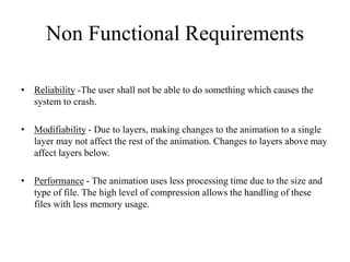 Non Functional Requirements
• Reliability -The user shall not be able to do something which causes the
system to crash.
• Modifiability - Due to layers, making changes to the animation to a single
layer may not affect the rest of the animation. Changes to layers above may
affect layers below.
• Performance - The animation uses less processing time due to the size and
type of file. The high level of compression allows the handling of these
files with less memory usage.
 