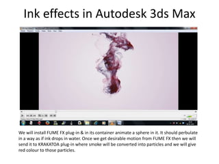 Ink effects in Autodesk 3ds Max
We will install FUME FX plug-in & in its container animate a sphere in it. It should perbulate
in a way as if ink drops in water. Once we get desirable motion from FUME FX then we will
send it to KRAKATOA plug-in where smoke will be converted into particles and we will give
red colour to those particles.
 