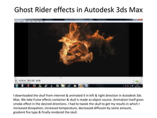 Ghost Rider effects in Autodesk 3ds Max
I downloaded the skull from internet & animated it in left & right direction in Autodesk 3ds
Max. We take Fume effects container & skull is made as object source. Animation itself gives
smoke effect in the desired directions. I had to tweek the skull to get my results in which I
increased dissipation, increased temperature, decreased diffusion by some amount,
gradient fire type & finally rendered the skull.
 