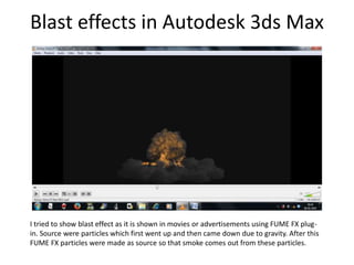 Blast effects in Autodesk 3ds Max
I tried to show blast effect as it is shown in movies or advertisements using FUME FX plug-
in. Source were particles which first went up and then came down due to gravity. After this
FUME FX particles were made as source so that smoke comes out from these particles.
 