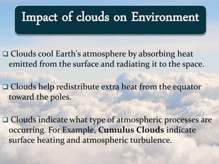  Clouds cool Earth's atmosphere by absorbing heat
emitted from the surface and radiating it to the space.
 Clouds help redistribute extra heat from the equator
toward the poles.
 Clouds indicate what type of atmospheric processes are
occurring. For Example, Cumulus Clouds indicate
surface heating and atmospheric turbulence.
Impact of clouds on Environment
 