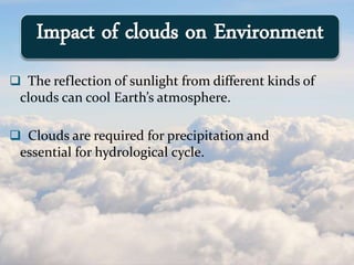  The reflection of sunlight from different kinds of
clouds can cool Earth’s atmosphere.
 Clouds are required for precipitation and
essential for hydrological cycle.
Impact of clouds on Environment
 