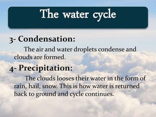 3- Condensation:
The air and water droplets condense and
clouds are formed.
4- Precipitation:
The clouds looses their water in the form of
rain, hail, snow. This is how water is returned
back to ground and cycle continues.
The water cycle
 