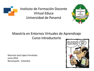 Maestría en Entornos Virtuales de Aprendizaje
Curso Introductorio
Instituto de Formación Docente
Virtual Educa
Universidad de Panamá
Mauricio José López Fernández
Junio 2014
Barranquilla - Colombia
 