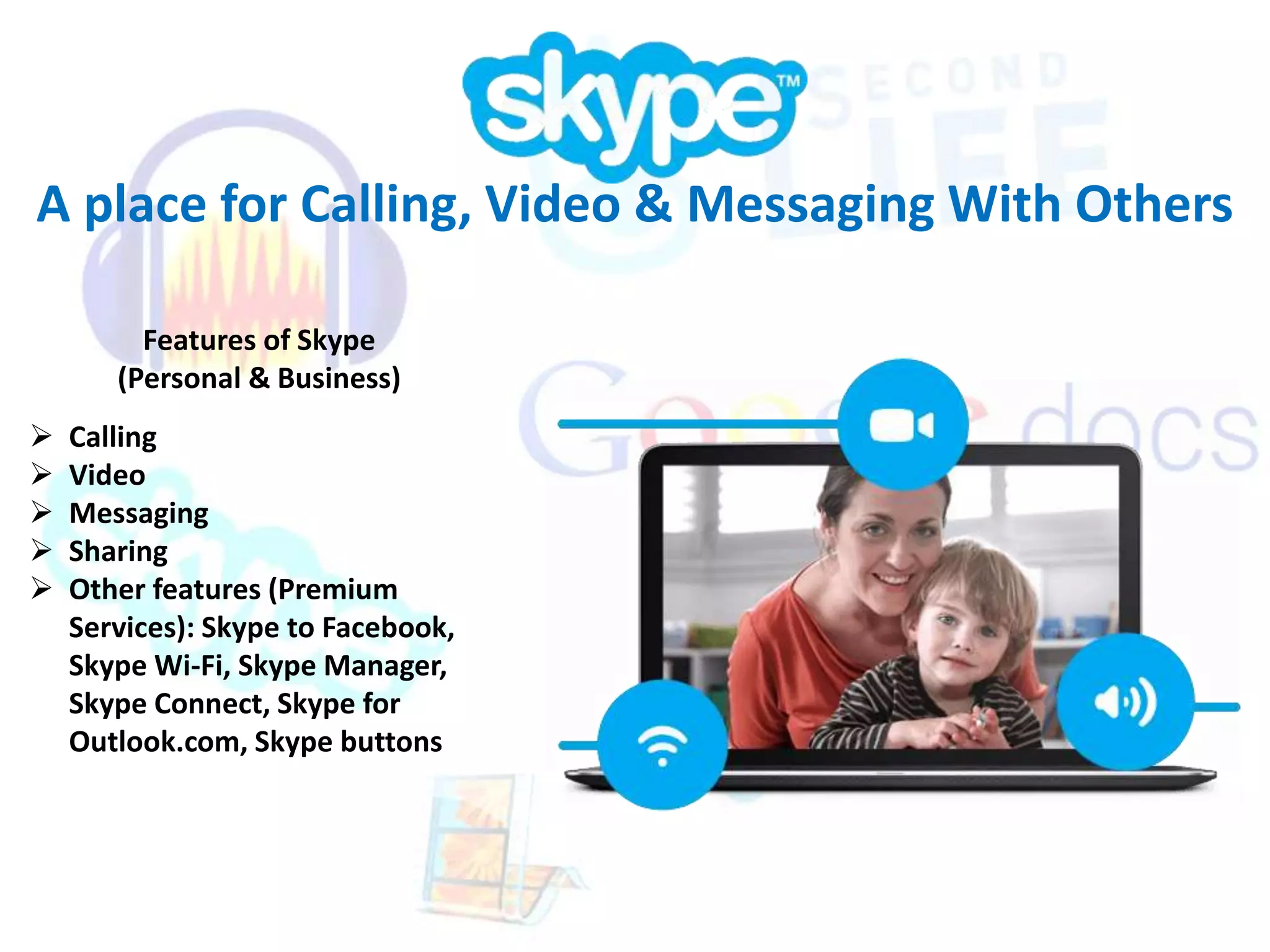 A place for Calling, Video & Messaging With Others 
Features of Skype 
(Personal & Business) 
 Calling 
 Video 
 Messaging 
 Sharing 
 Other features (Premium 
Services): Skype to Facebook, 
Skype Wi-Fi, Skype Manager, 
Skype Connect, Skype for 
Outlook.com, Skype buttons 
 