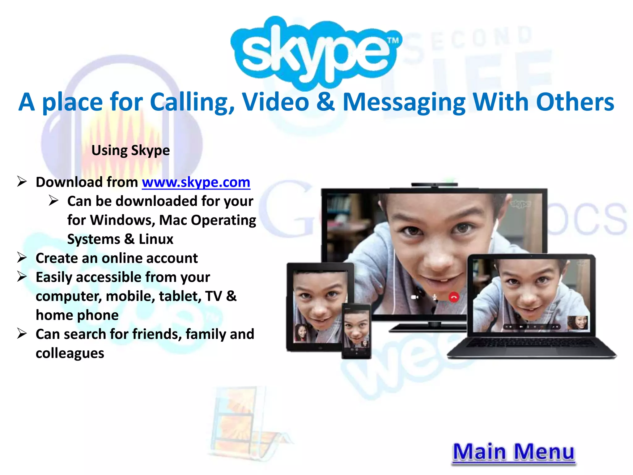 A place for Calling, Video & Messaging With Others 
Using Skype 
 Download from www.skype.com 
 Can be downloaded for your 
for Windows, Mac Operating 
Systems & Linux 
 Create an online account 
 Easily accessible from your 
computer, mobile, tablet, TV & 
home phone 
 Can search for friends, family and 
colleagues 
 