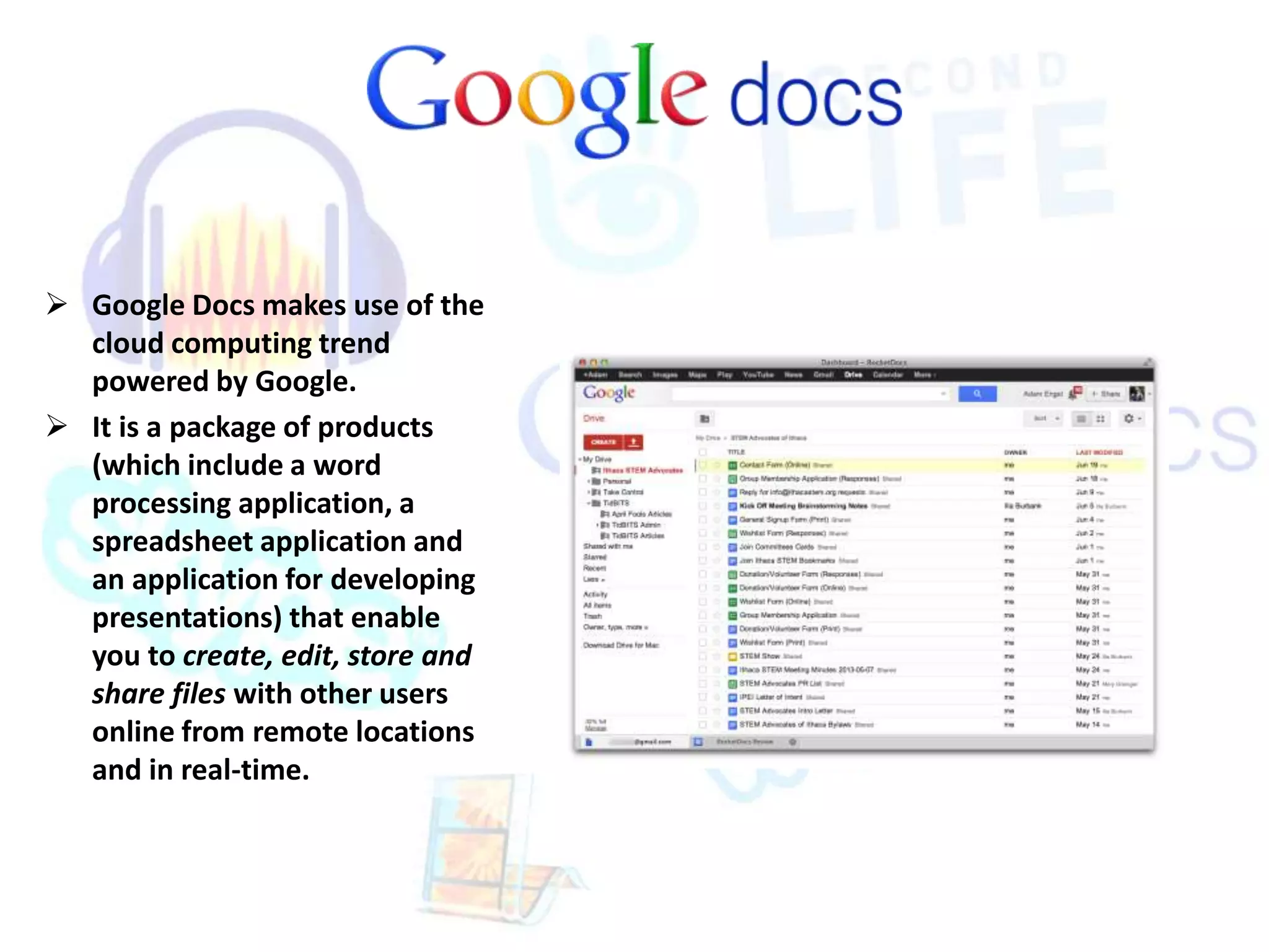  Google Docs makes use of the 
cloud computing trend 
powered by Google. 
 It is a package of products 
(which include a word 
processing application, a 
spreadsheet application and 
an application for developing 
presentations) that enable 
you to create, edit, store and 
share files with other users 
online from remote locations 
and in real-time. 
 