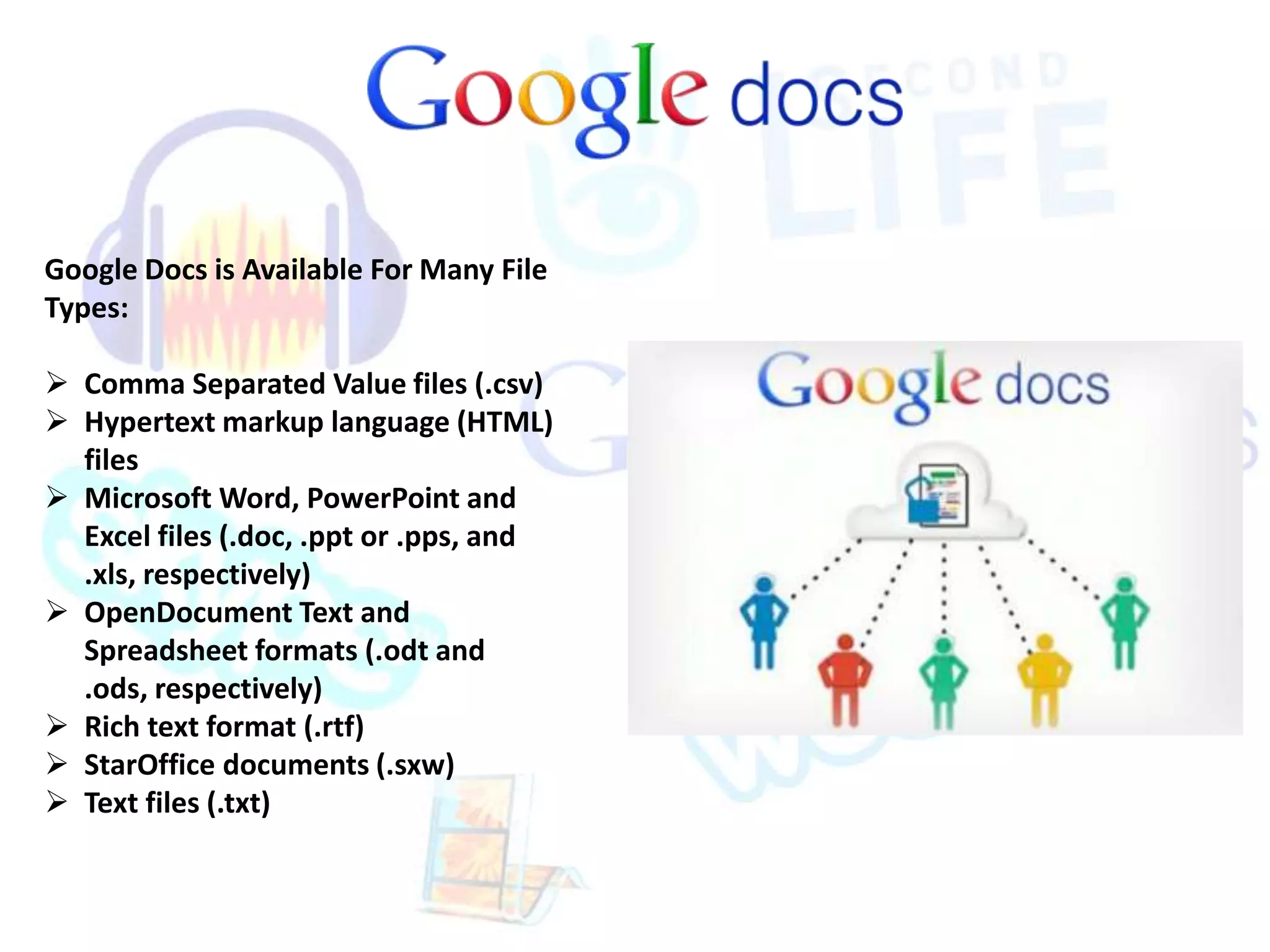 Google Docs is Available For Many File 
Types: 
 Comma Separated Value files (.csv) 
 Hypertext markup language (HTML) 
files 
 Microsoft Word, PowerPoint and 
Excel files (.doc, .ppt or .pps, and 
.xls, respectively) 
 OpenDocument Text and 
Spreadsheet formats (.odt and 
.ods, respectively) 
 Rich text format (.rtf) 
 StarOffice documents (.sxw) 
 Text files (.txt) 
 