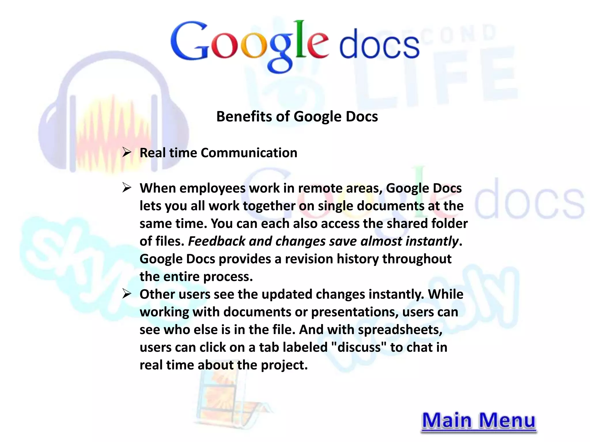 Benefits of Google Docs 
 Real time Communication 
 When employees work in remote areas, Google Docs 
lets you all work together on single documents at the 
same time. You can each also access the shared folder 
of files. Feedback and changes save almost instantly. 
Google Docs provides a revision history throughout 
the entire process. 
 Other users see the updated changes instantly. While 
working with documents or presentations, users can 
see who else is in the file. And with spreadsheets, 
users can click on a tab labeled "discuss" to chat in 
real time about the project. 
 