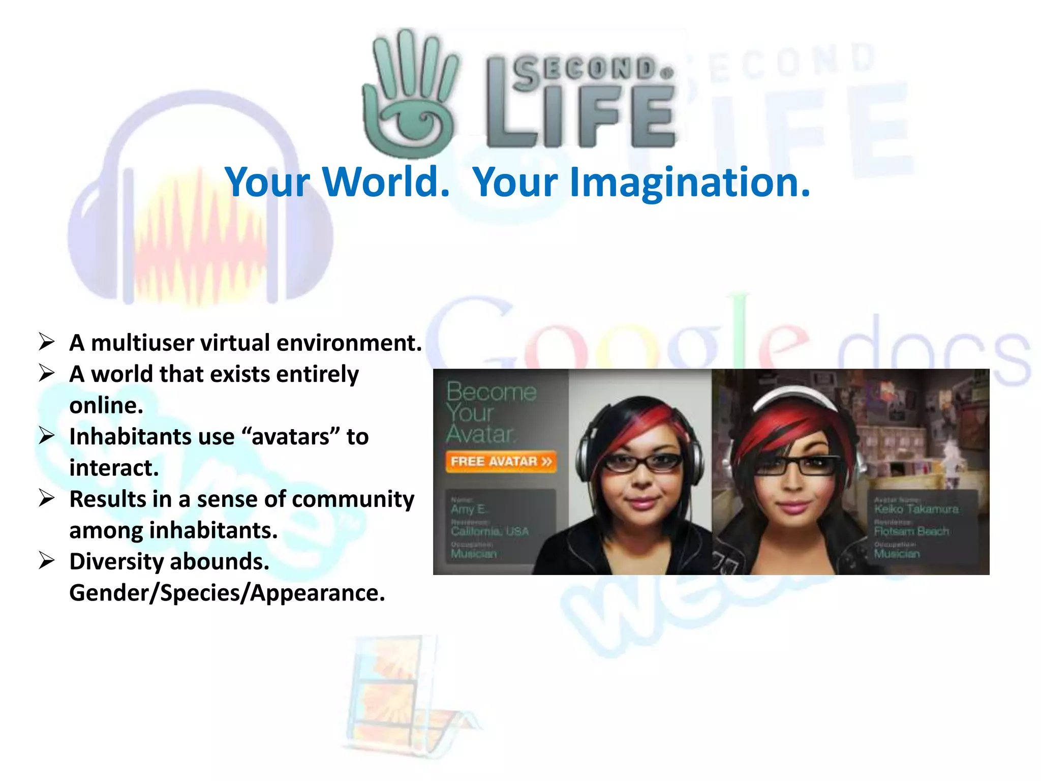 Your World. Your Imagination. 
 A multiuser virtual environment. 
 A world that exists entirely 
online. 
 Inhabitants use “avatars” to 
interact. 
 Results in a sense of community 
among inhabitants. 
 Diversity abounds. 
Gender/Species/Appearance. 
 