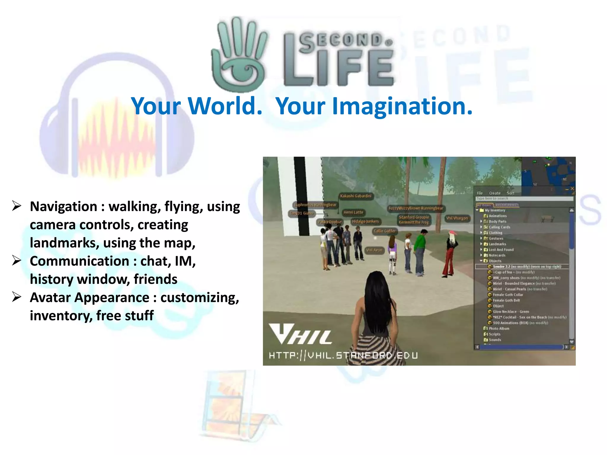 Your World. Your Imagination. 
 Navigation : walking, flying, using 
camera controls, creating 
landmarks, using the map, 
 Communication : chat, IM, 
history window, friends 
 Avatar Appearance : customizing, 
inventory, free stuff 
 