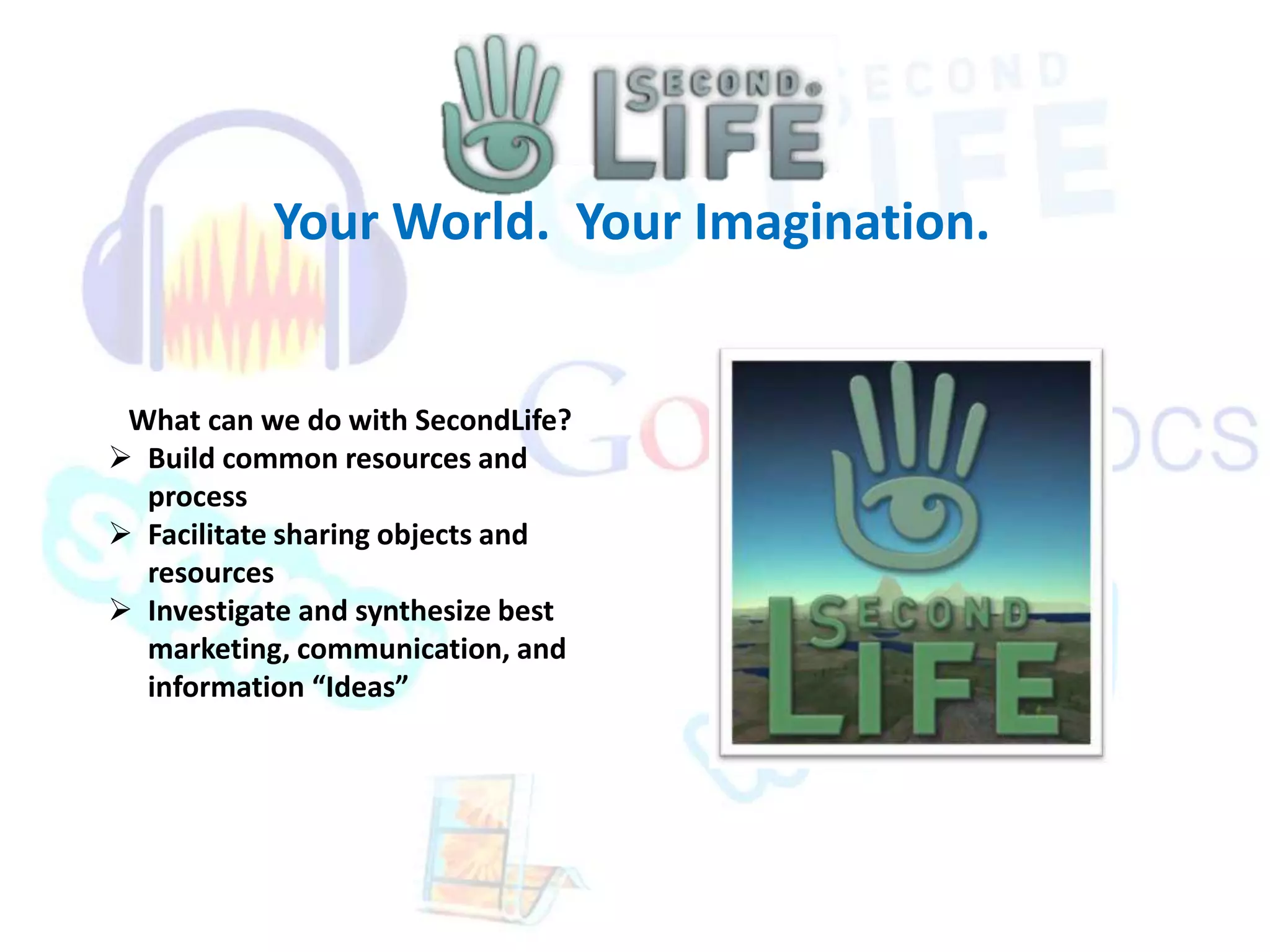 Your World. Your Imagination. 
What can we do with SecondLife? 
 Build common resources and 
process 
 Facilitate sharing objects and 
resources 
 Investigate and synthesize best 
marketing, communication, and 
information “Ideas” 
 