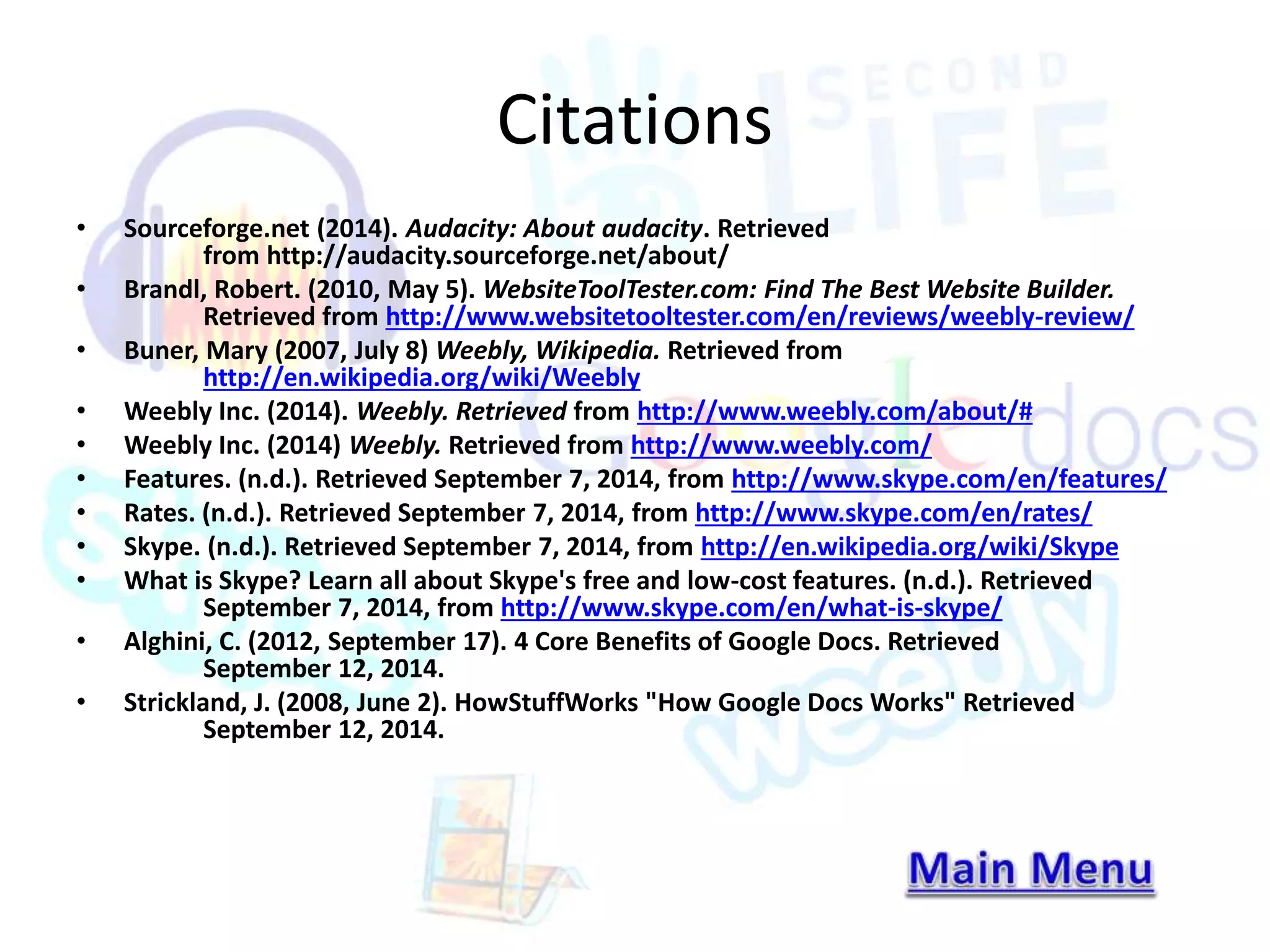 Citations 
• Sourceforge.net (2014). Audacity: About audacity. Retrieved 
from http://audacity.sourceforge.net/about/ 
• Brandl, Robert. (2010, May 5). WebsiteToolTester.com: Find The Best Website Builder. 
Retrieved from http://www.websitetooltester.com/en/reviews/weebly-review/ 
• Buner, Mary (2007, July 8) Weebly, Wikipedia. Retrieved from 
http://en.wikipedia.org/wiki/Weebly 
• Weebly Inc. (2014). Weebly. Retrieved from http://www.weebly.com/about/# 
• Weebly Inc. (2014) Weebly. Retrieved from http://www.weebly.com/ 
• Features. (n.d.). Retrieved September 7, 2014, from http://www.skype.com/en/features/ 
• Rates. (n.d.). Retrieved September 7, 2014, from http://www.skype.com/en/rates/ 
• Skype. (n.d.). Retrieved September 7, 2014, from http://en.wikipedia.org/wiki/Skype 
• What is Skype? Learn all about Skype's free and low-cost features. (n.d.). Retrieved 
September 7, 2014, from http://www.skype.com/en/what-is-skype/ 
• Alghini, C. (2012, September 17). 4 Core Benefits of Google Docs. Retrieved 
September 12, 2014. 
• Strickland, J. (2008, June 2). HowStuffWorks "How Google Docs Works" Retrieved 
September 12, 2014. 
