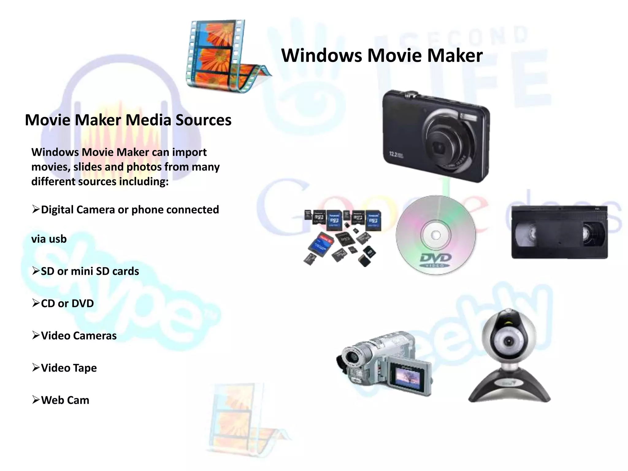 Movie Maker Media Sources 
Windows Movie Maker can import 
movies, slides and photos from many 
different sources including: 
Digital Camera or phone connected 
via usb 
SD or mini SD cards 
CD or DVD 
Video Cameras 
Video Tape 
Web Cam 
Windows Movie Maker 
 