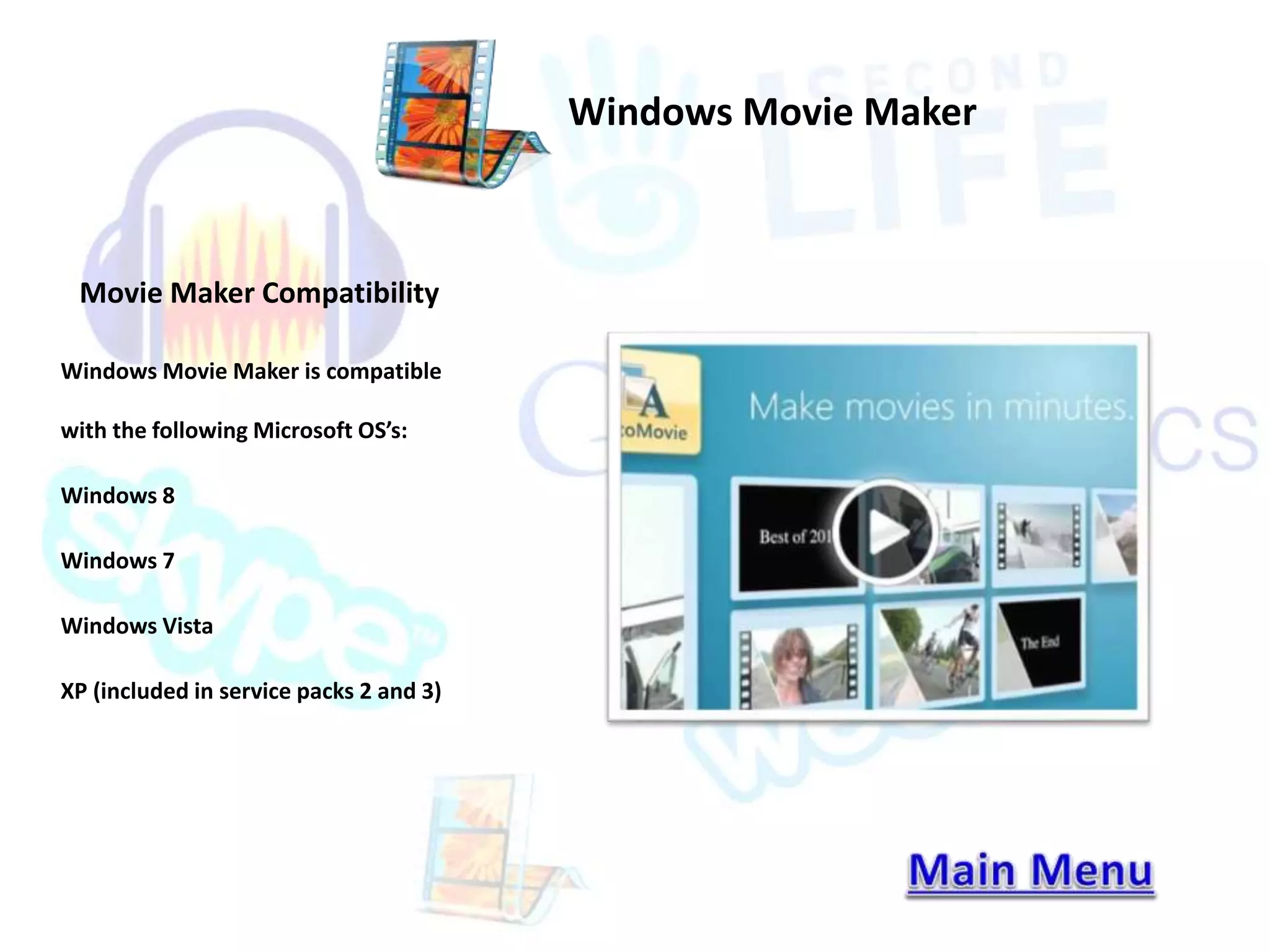 Movie Maker Compatibility 
Windows Movie Maker is compatible 
with the following Microsoft OS’s: 
Windows 8 
Windows 7 
Windows Vista 
XP (included in service packs 2 and 3) 
Windows Movie Maker 
 