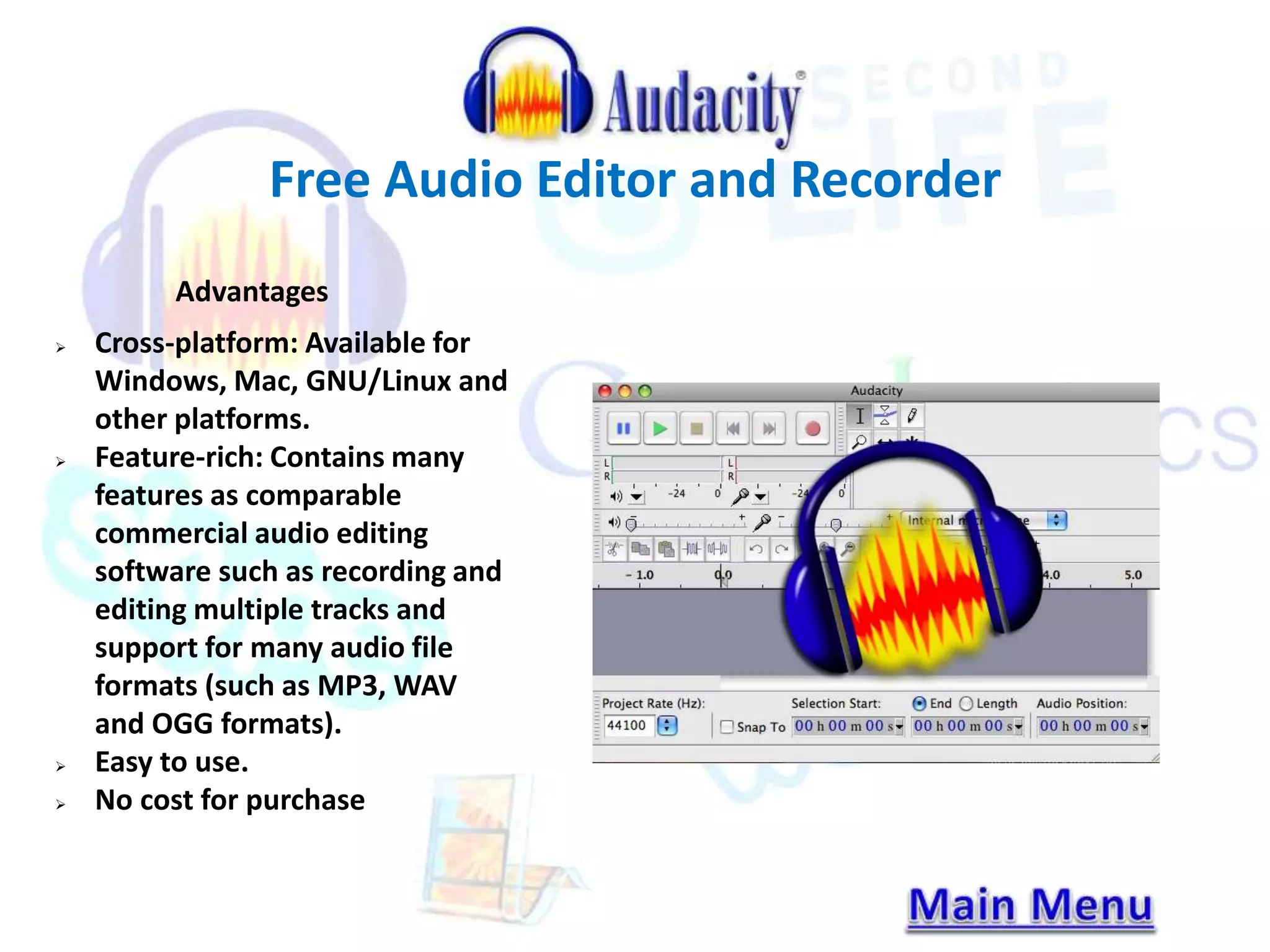 Free Audio Editor and Recorder 
Advantages 
 Cross-platform: Available for 
Windows, Mac, GNU/Linux and 
other platforms. 
 Feature-rich: Contains many 
features as comparable 
commercial audio editing 
software such as recording and 
editing multiple tracks and 
support for many audio file 
formats (such as MP3, WAV 
and OGG formats). 
 Easy to use. 
 No cost for purchase 
 