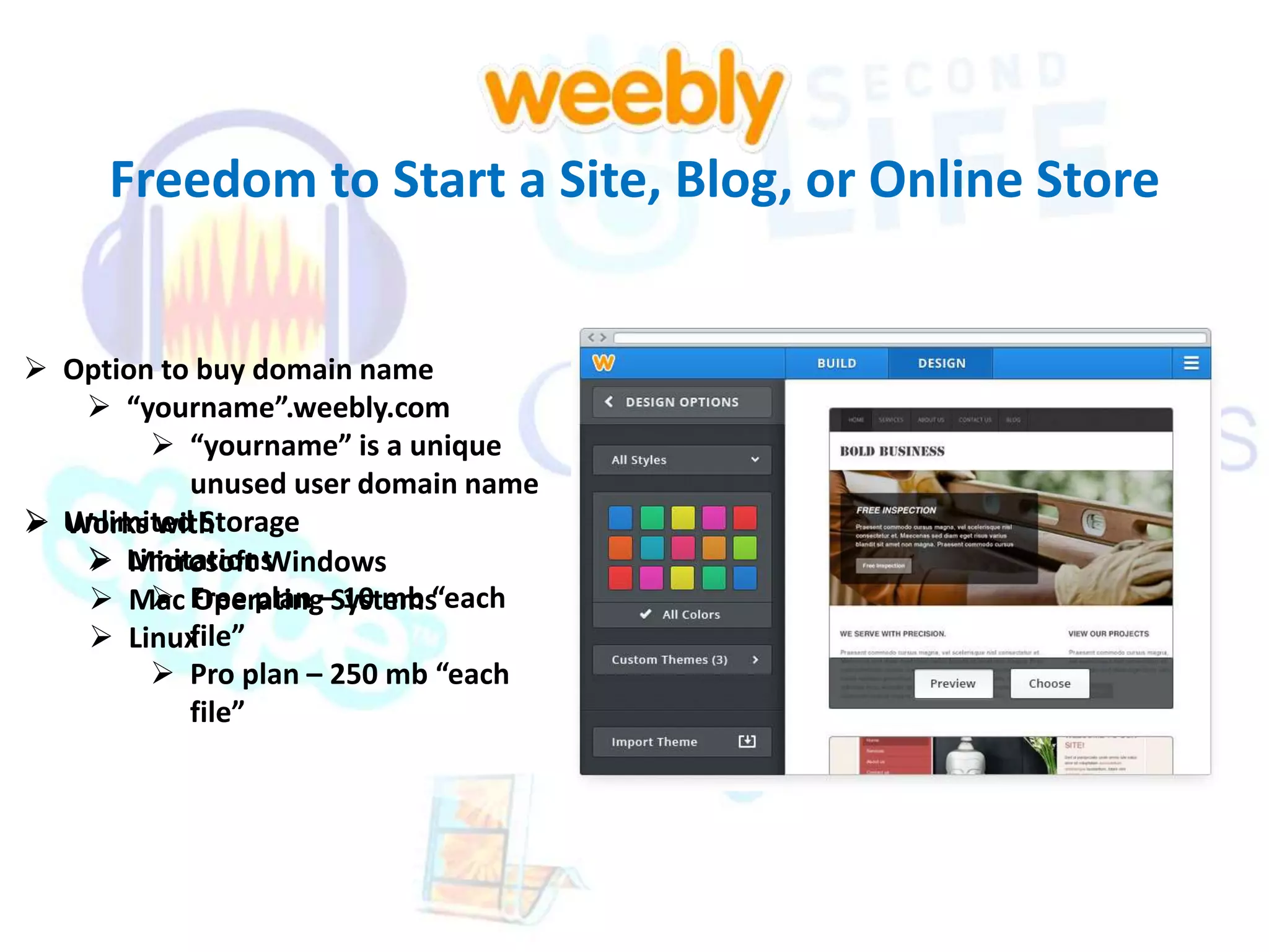 Freedom to Start a Site, Blog, or Online Store 
 Option to buy domain name 
 “yourname”.weebly.com 
 “yourname” is a unique 
unused user domain name 
 Unlimited Storage 
Works with 
 Limitations 
Microsoft Windows 
 Free plan – 10 mb “each 
 Mac Operating Systems 
 Linux 
file” 
 Pro plan – 250 mb “each 
file” 
 