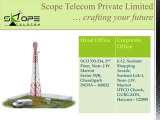 Scope Telecom Private Limited 
… crafting your future 
Head Office Corporate 
Office 
SCO 333-334, 2nd 
Floor, Near- J.W. 
Marriot 
Sector 35/B, 
Chandigarh 
INDIA – 160022 
E-12, Sushant 
Shopping 
Arcade, 
Sushant Lok-1, 
Near- J.W. 
Marriot 
IFFCO Chowk, 
GURGAON, 
Haryana - 122009 
 