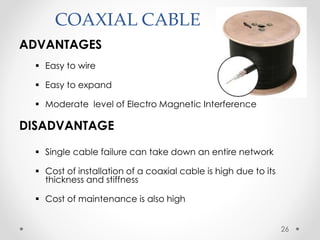 COAXIAL CABLE 
ADVANTAGES 
 Easy to wire 
 Easy to expand 
 Moderate level of Electro Magnetic Interference 
DISADVANTAGE 
 Single cable failure can take down an entire network 
 Cost of installation of a coaxial cable is high due to its 
thickness and stiffness 
 Cost of maintenance is also high 
26 
 