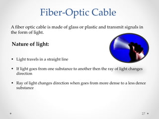 Fiber-Optic Cable 
A fiber optic cable is made of glass or plastic and transmit signals in 
the form of light. 
Nature of light: 
 Light travels in a straight line 
 If light goes from one substance to another then the ray of light changes 
direction 
 Ray of light changes direction when goes from more dense to a less dence 
substance 
27 
 